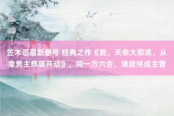 笠木忍最新番号 经典之作《我，天命大邪派，从拿男主祭旗开动》，闯一方六合，填旋终成主管