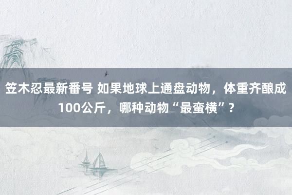 笠木忍最新番号 如果地球上通盘动物，体重齐酿成100公斤，哪种动物“最蛮横”？