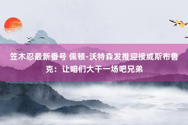 笠木忍最新番号 佩顿-沃特森发推迎接威斯布鲁克：让咱们大干一场吧兄弟