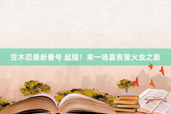 笠木忍最新番号 起程！来一场夏夜萤火虫之旅