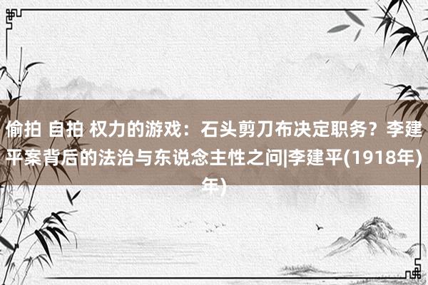 偷拍 自拍 权力的游戏：石头剪刀布决定职务？李建平案背后的法治与东说念主性之问|李建平(1918年)