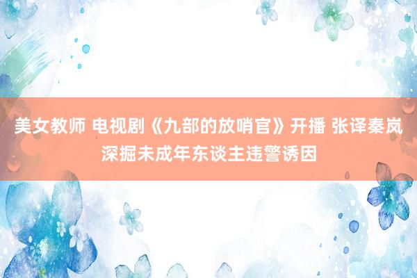 美女教师 电视剧《九部的放哨官》开播 张译秦岚深掘未成年东谈主违警诱因