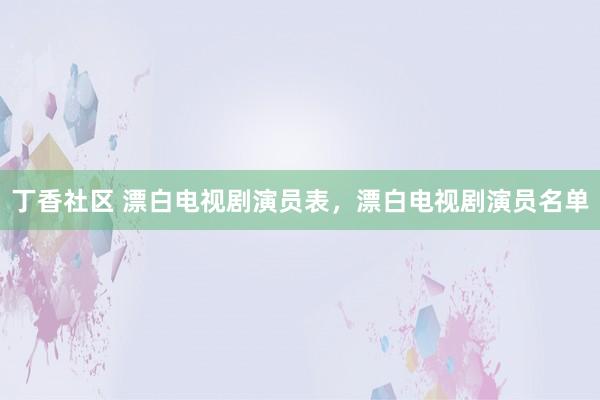 丁香社区 漂白电视剧演员表，漂白电视剧演员名单