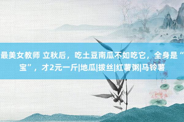 最美女教师 立秋后，吃土豆南瓜不如吃它，全身是“宝”，才2元一斤|地瓜|拔丝|红薯粥|马铃薯