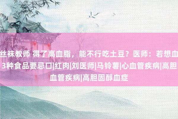 丝袜教师 得了高血脂，能不行吃土豆？医师：若想血脂平日，3种食品要忌口|红肉|刘医师|马铃薯|心血管疾病|高胆固醇血症
