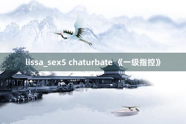 lissa_sex5 chaturbate 《一级指控》