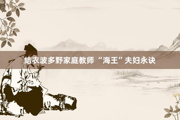 结衣波多野家庭教师 “海王”夫妇永诀