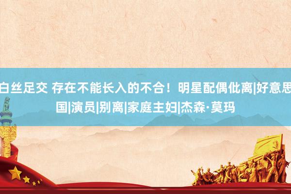 白丝足交 存在不能长入的不合！明星配偶仳离|好意思国|演员|别离|家庭主妇|杰森·莫玛