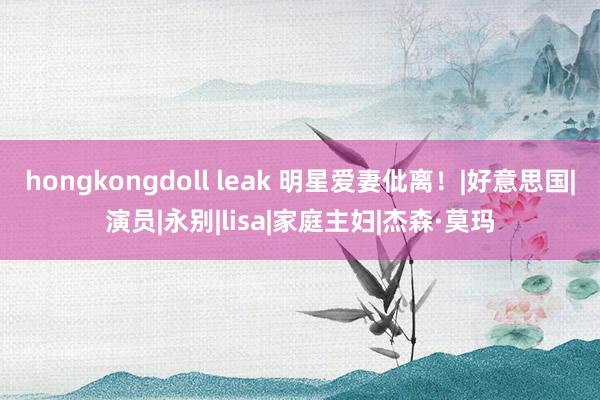 hongkongdoll leak 明星爱妻仳离！|好意思国|演员|永别|lisa|家庭主妇|杰森·莫玛