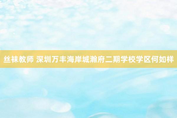 丝袜教师 深圳万丰海岸城瀚府二期学校学区何如样