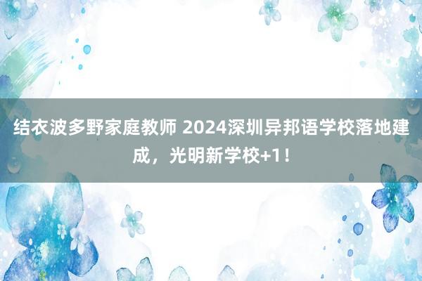 结衣波多野家庭教师 2024深圳异邦语学校落地建成，光明新学校+1！