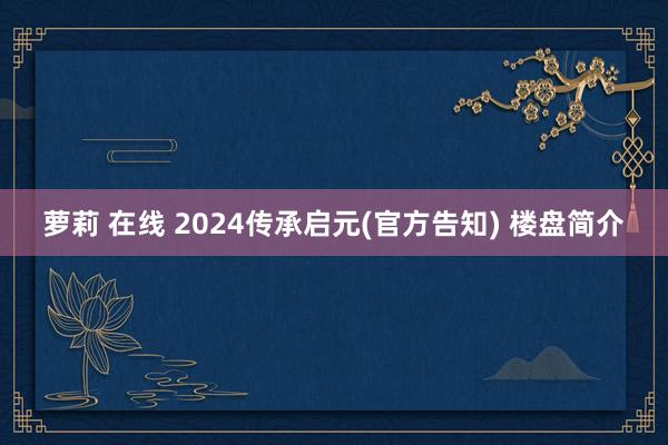 萝莉 在线 2024传承启元(官方告知) 楼盘简介
