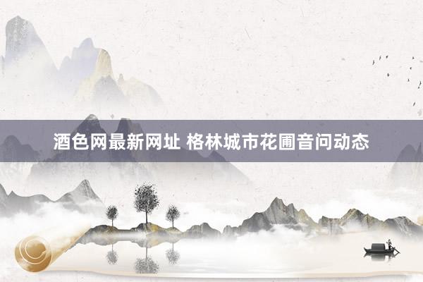 酒色网最新网址 格林城市花圃音问动态