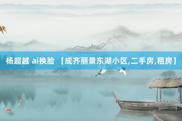 杨超越 ai换脸 【成齐丽景东湖小区,二手房,租房】