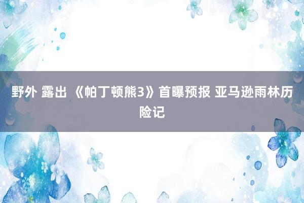 野外 露出 《帕丁顿熊3》首曝预报 亚马逊雨林历险记