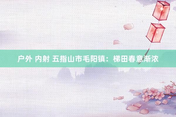 户外 内射 五指山市毛阳镇：梯田春意渐浓