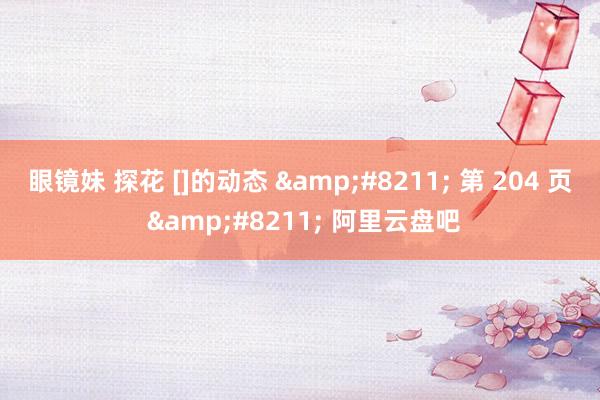 眼镜妹 探花 []的动态 &#8211; 第 204 页 &#8211; 阿里云盘吧