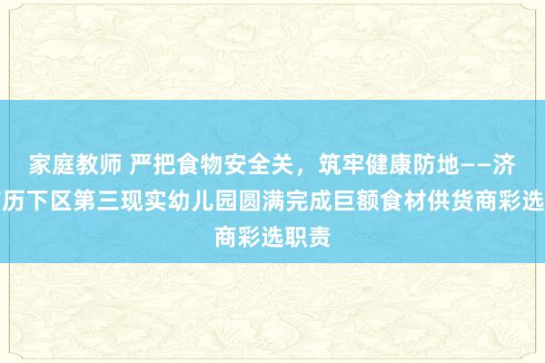 家庭教师 严把食物安全关，筑牢健康防地——济南市历下区第三现实幼儿园圆满完成巨额食材供货商彩选职责