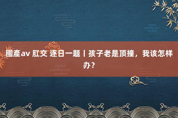 國產av 肛交 逐日一题丨孩子老是顶撞，我该怎样办？