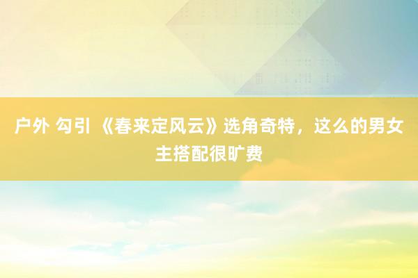 户外 勾引 《春来定风云》选角奇特，这么的男女主搭配很旷费