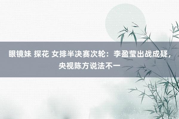 眼镜妹 探花 女排半决赛次轮：李盈莹出战成疑，央视陈方说法不一