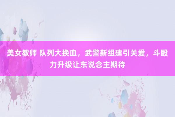 美女教师 队列大换血，武警新组建引关爱，斗殴力升级让东说念主期待
