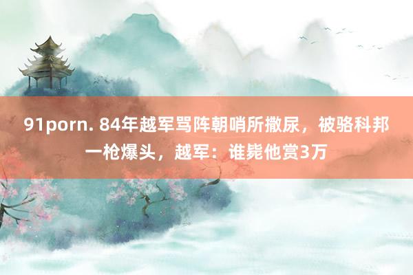 91porn. 84年越军骂阵朝哨所撒尿，被骆科邦一枪爆头，越军：谁毙他赏3万