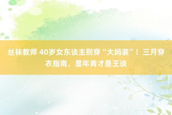 丝袜教师 40岁女东谈主别穿“大妈装”！三月穿衣指南，显年青才是王谈