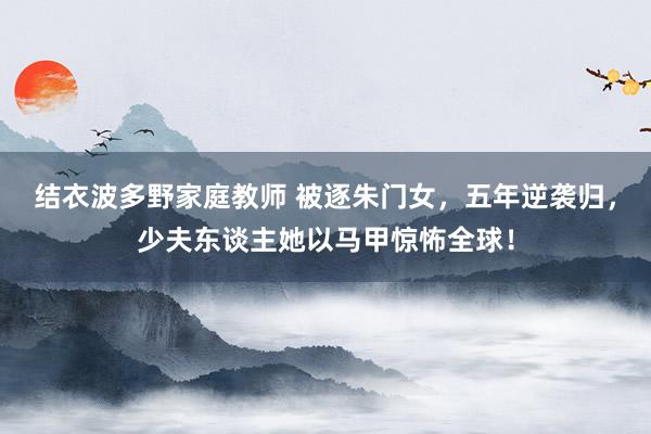 结衣波多野家庭教师 被逐朱门女，五年逆袭归，少夫东谈主她以马甲惊怖全球！