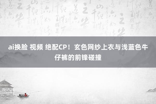 ai换脸 视频 绝配CP！玄色网纱上衣与浅蓝色牛仔裤的前锋碰撞