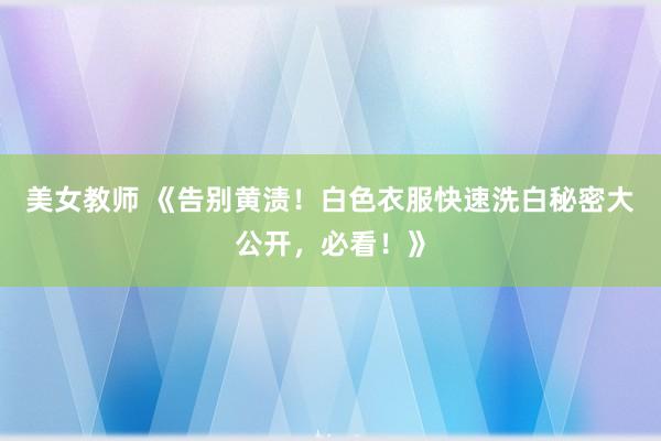 美女教师 《告别黄渍！白色衣服快速洗白秘密大公开，必看！》