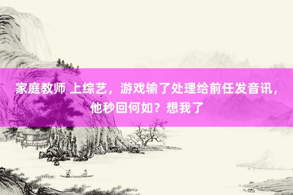 家庭教师 上综艺，游戏输了处理给前任发音讯，他秒回何如？想我了