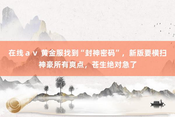 在线ａｖ 黄金服找到“封神密码”，新版要横扫神豪所有爽点，苍生绝对急了
