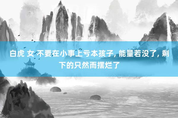 白虎 女 不要在小事上亏本孩子, 能量若没了, 剩下的只然而