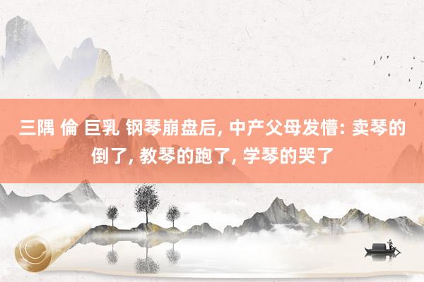 三隅 倫 巨乳 钢琴崩盘后, 中产父母发懵: 卖琴的倒了, 