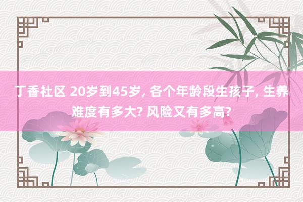 丁香社区 20岁到45岁, 各个年龄段生孩子, 生养难度有多
