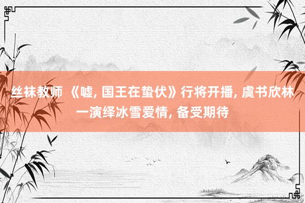 丝袜教师 《嘘, 国王在蛰伏》行将开播, 虞书欣林一演绎冰雪