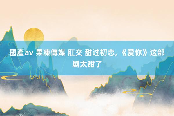 國產av 果凍傳媒 肛交 甜过初恋, 《爱你》这部剧太甜了