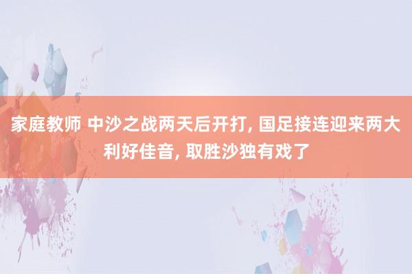 家庭教师 中沙之战两天后开打, 国足接连迎来两大利好佳音, 