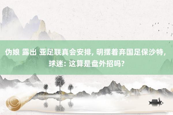 伪娘 露出 亚足联真会安排, 明摆着弃国足保沙特, 球迷: 