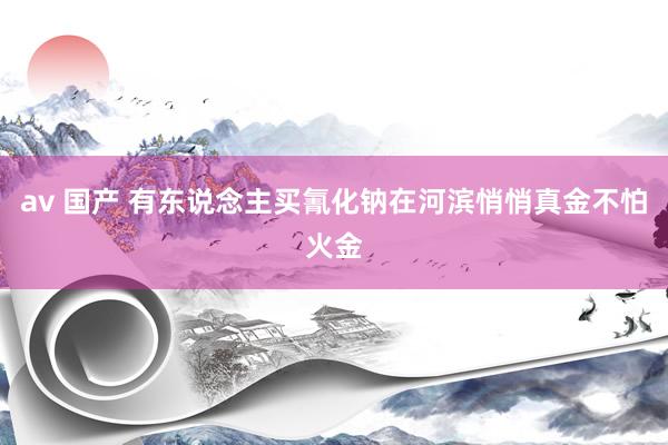 av 国产 有东说念主买氰化钠在河滨悄悄真金不怕火金