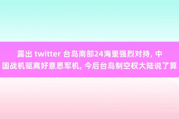 露出 twitter 台岛南部24海里强烈对持, 中国战机驱