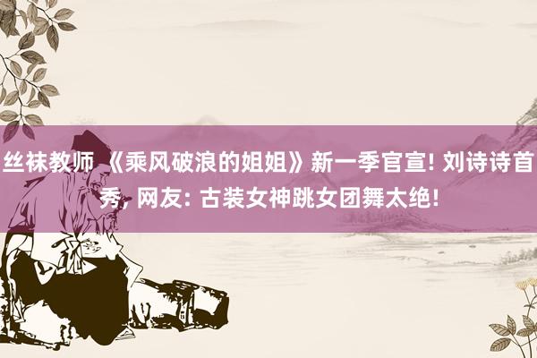 丝袜教师 《乘风破浪的姐姐》新一季官宣! 刘诗诗首秀, 网友