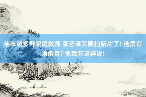 结衣波多野家庭教师 张艺谋又要拍新片了! 选角有啥条目? 他