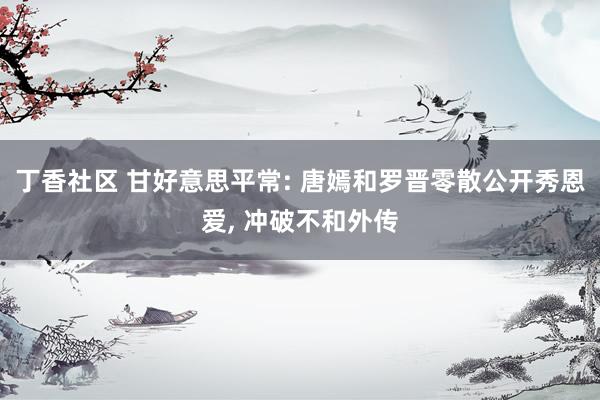 丁香社区 甘好意思平常: 唐嫣和罗晋零散公开秀恩爱, 冲破不