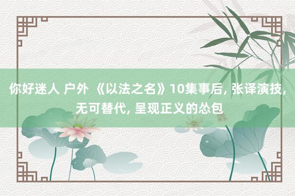 你好迷人 户外 《以法之名》10集事后， 张译演技， 无可替代， 呈现正义的怂包