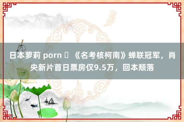 日本萝莉 porn ‌《名考核柯南》蝉联冠军，肖央新片首日票