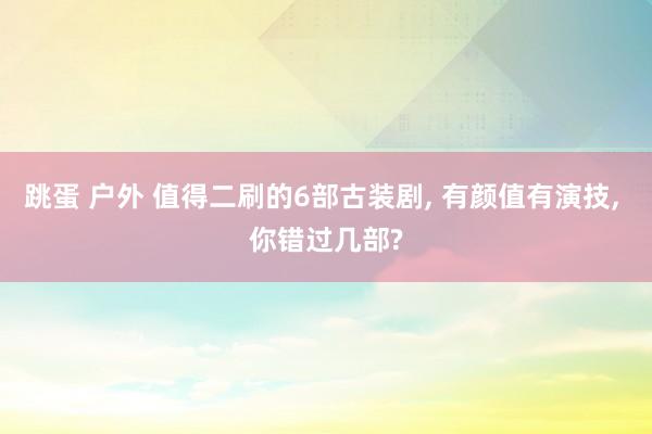 跳蛋 户外 值得二刷的6部古装剧, 有颜值有演技, 你错过几