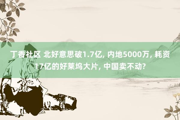 丁香社区 北好意思破1.7亿, 内地5000万, 耗资17亿