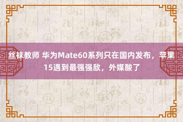 丝袜教师 华为Mate60系列只在国内发布，苹果15遇到最强
